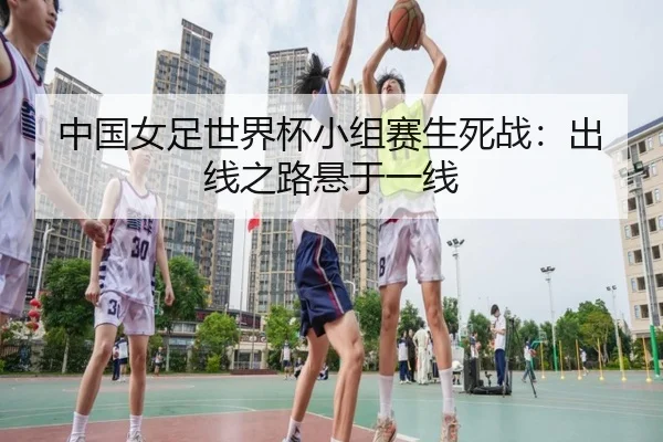 中国女足世界杯小组赛生死战：出线之路悬于一线