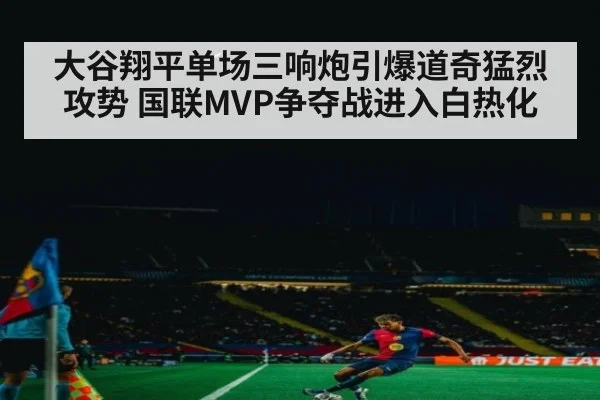 大谷翔平单场三响炮引爆道奇猛烈攻势 国联MVP争夺战进入白热化