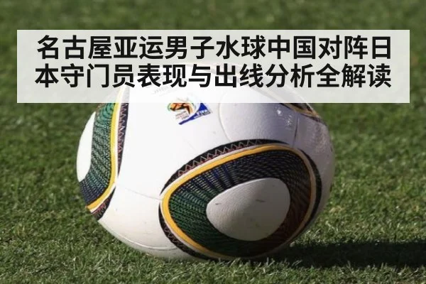 名古屋亚运男子水球中国对阵日本守门员表现与出线分析全解读